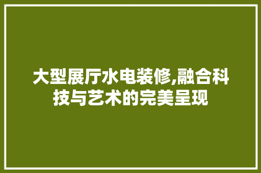 大型展厅水电装修,融合科技与艺术的完美呈现 室内设计