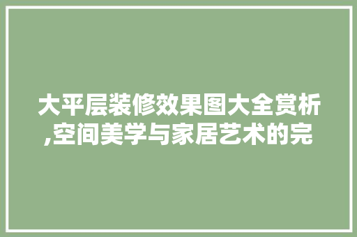 大平层装修效果图大全赏析,空间美学与家居艺术的完美融合 木雕艺术