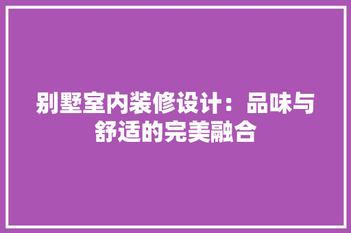 别墅室内装修设计：品味与舒适的完美融合 家居装修