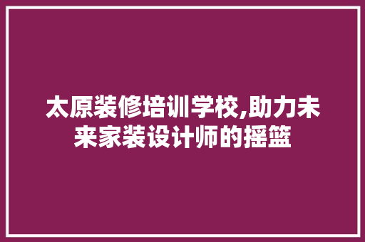 太原装修培训学校,助力未来家装设计师的摇篮
