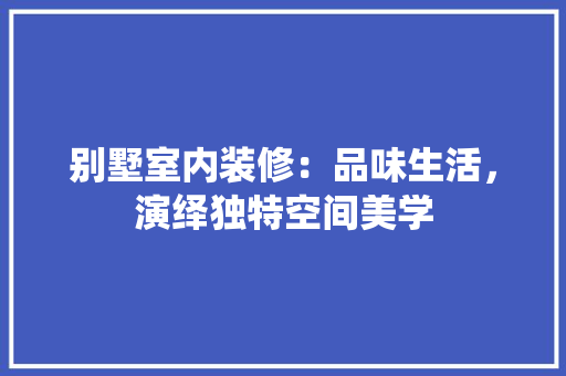 别墅室内装修：品味生活，演绎独特空间美学 家居装修