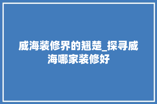 威海装修界的翘楚_探寻威海哪家装修好