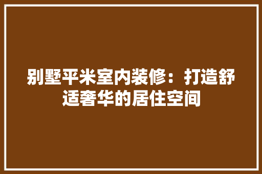 别墅平米室内装修：打造舒适奢华的居住空间