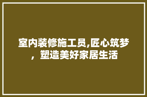 室内装修施工员,匠心筑梦，塑造美好家居生活 现代风格装饰