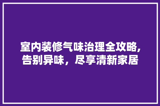 室内装修气味治理全攻略,告别异味，尽享清新家居