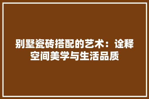 别墅瓷砖搭配的艺术：诠释空间美学与生活品质 家居装修
