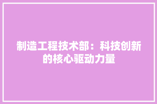 制造工程技术部：科技创新的核心驱动力量 家居装修