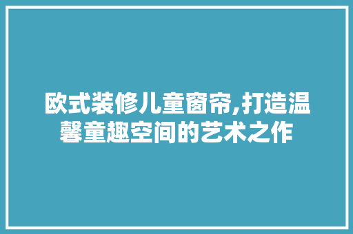 欧式装修儿童窗帘,打造温馨童趣空间的艺术之作 室内设计