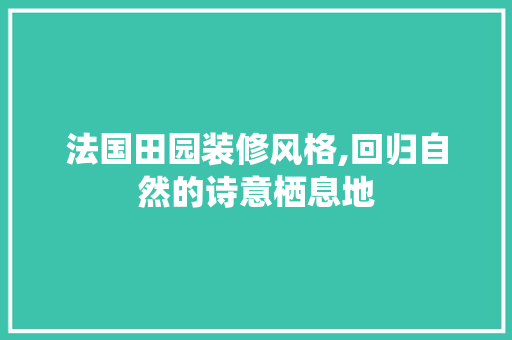 法国田园装修风格,回归自然的诗意栖息地