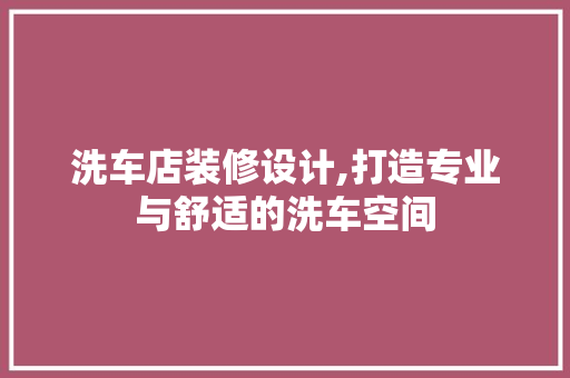 洗车店装修设计,打造专业与舒适的洗车空间
