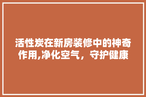 活性炭在新房装修中的神奇作用,净化空气，守护健康