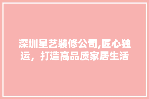 深圳星艺装修公司,匠心独运，打造高品质家居生活 家居装修