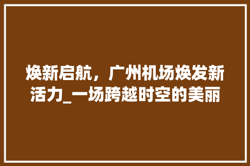 焕新启航，广州机场焕发新活力_一场跨越时空的美丽蜕变