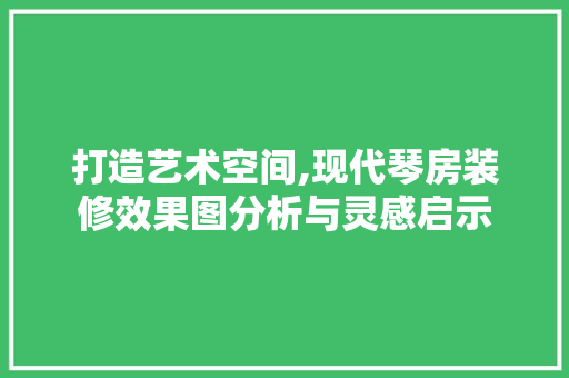 打造艺术空间,现代琴房装修效果图分析与灵感启示