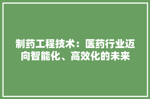 制药工程技术：医药行业迈向智能化、高效化的未来 家居装修