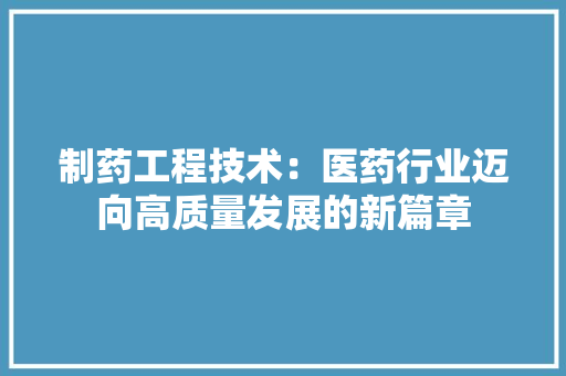 制药工程技术：医药行业迈向高质量发展的新篇章 家居装修