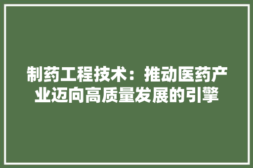 制药工程技术：推动医药产业迈向高质量发展的引擎 家居装修