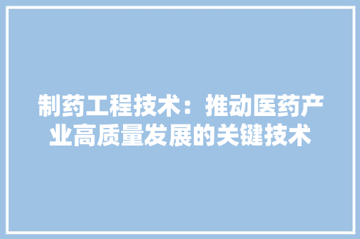 制药工程技术：推动医药产业高质量发展的关键技术 家居装修