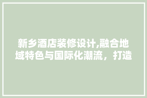 新乡酒店装修设计,融合地域特色与国际化潮流，打造独具魅力的住宿体验