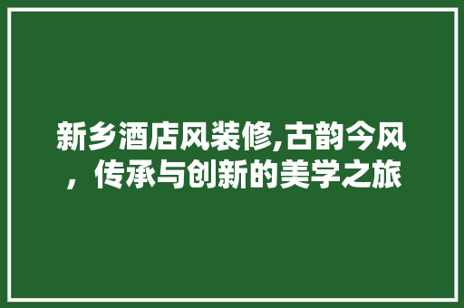新乡酒店风装修,古韵今风，传承与创新的美学之旅
