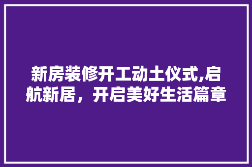 新房装修开工动土仪式,启航新居，开启美好生活篇章