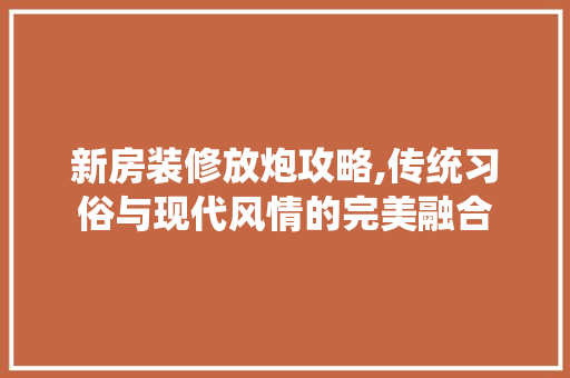 新房装修放炮攻略,传统习俗与现代风情的完美融合