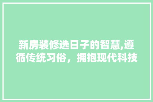 新房装修选日子的智慧,遵循传统习俗，拥抱现代科技