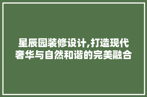 星辰园装修设计,打造现代奢华与自然和谐的完美融合
