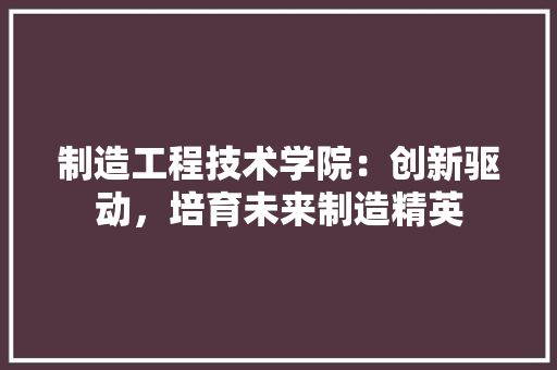 制造工程技术学院：创新驱动，培育未来制造精英 家居装修