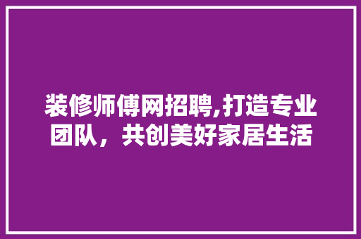 装修师傅网招聘,打造专业团队，共创美好家居生活 室内设计