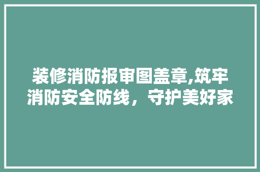 装修消防报审图盖章,筑牢消防安全防线，守护美好家园