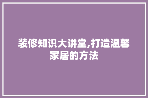 装修知识大讲堂,打造温馨家居的方法 现代风格装饰