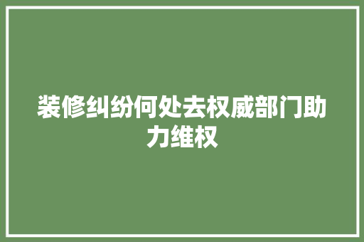 装修纠纷何处去权威部门助力维权 软装设计
