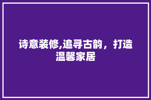 诗意装修,追寻古韵，打造温馨家居 中式风格装饰