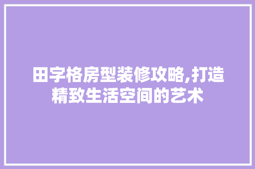 田字格房型装修攻略,打造精致生活空间的艺术