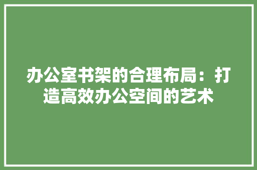 办公室书架的合理布局：打造高效办公空间的艺术 家居装修