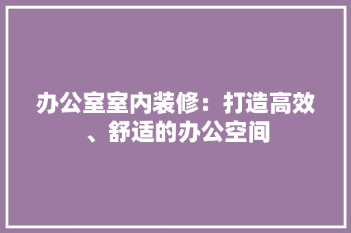 办公室室内装修：打造高效、舒适的办公空间 家居装修