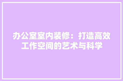 办公室室内装修：打造高效工作空间的艺术与科学 家居装修