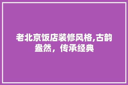 老北京饭店装修风格,古韵盎然，传承经典