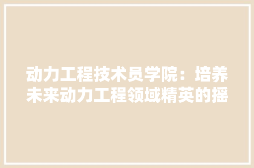 动力工程技术员学院：培养未来动力工程领域精英的摇篮 家居装修