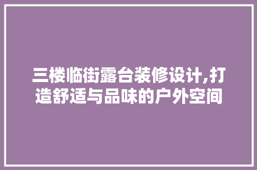 三楼临街露台装修设计,打造舒适与品味的户外空间 室内设计