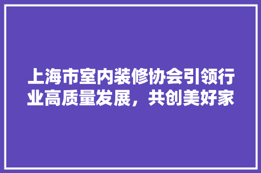上海市室内装修协会引领行业高质量发展，共创美好家居生活 地板材料
