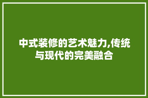 中式装修的艺术魅力,传统与现代的完美融合 现代风格装饰