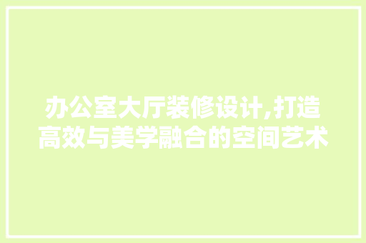 办公室大厅装修设计,打造高效与美学融合的空间艺术 木雕艺术
