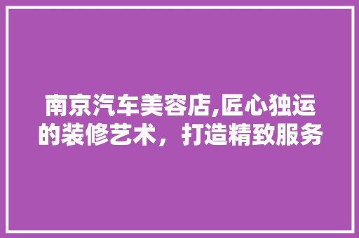 南京汽车美容店,匠心独运的装修艺术，打造精致服务新体验