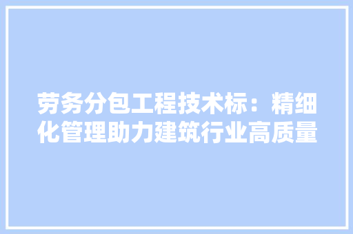 劳务分包工程技术标：精细化管理助力建筑行业高质量发展