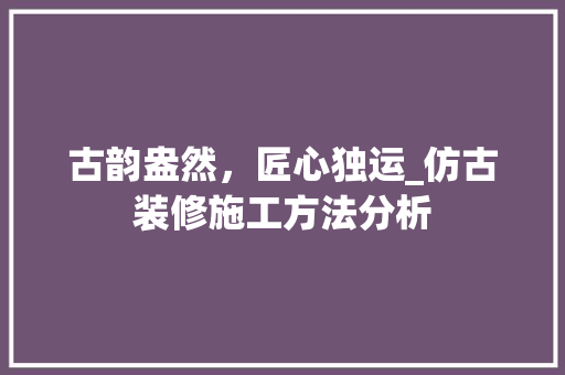 古韵盎然，匠心独运_仿古装修施工方法分析 软装设计
