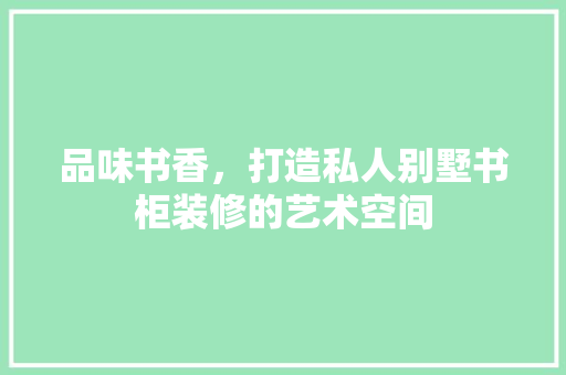 品味书香，打造私人别墅书柜装修的艺术空间 软装设计