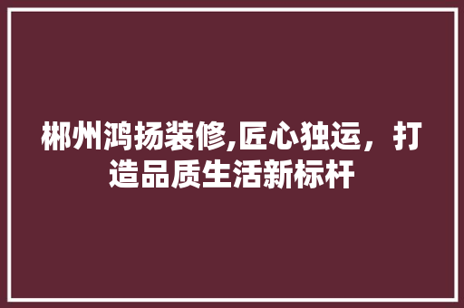 郴州鸿扬装修,匠心独运，打造品质生活新标杆 木雕艺术
