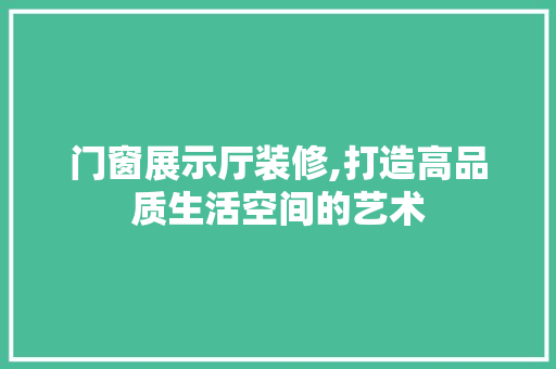门窗展示厅装修,打造高品质生活空间的艺术